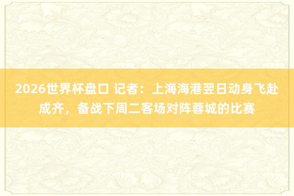 2026世界杯盘口 记者:上海海港翌日动身飞赴成齐,备战下周二客场对阵蓉城的比赛