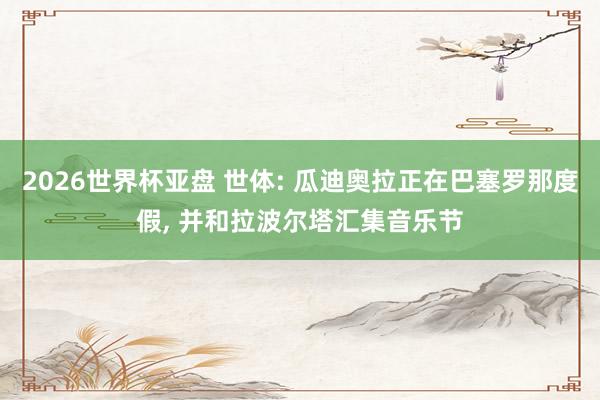 2026世界杯亚盘 世体: 瓜迪奥拉正在巴塞罗那度假, 并和拉波尔塔汇集音乐节