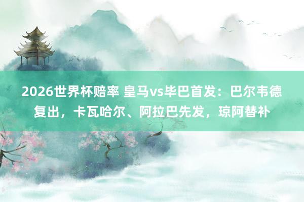 2026世界杯赔率 皇马vs毕巴首发：巴尔韦德复出，卡瓦哈尔、阿拉巴先发，<a href=