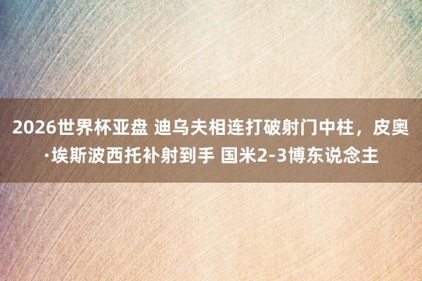 2026世界杯亚盘 迪乌夫相连打破射门中柱，皮奥·埃斯波西托补射到手 国米2-3博东说念主