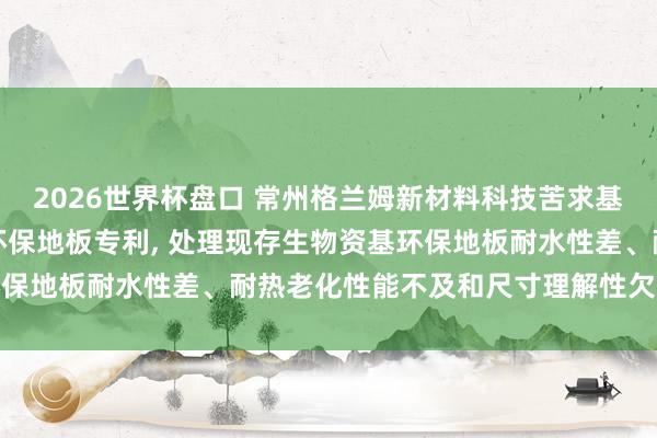 2026世界杯盘口 常州格兰姆新材料科技苦求基于生物资改性的耐老化环保地板专利, 处理现存生物资基环保地板耐水性差、耐热老化性能不及和尺寸理解性欠安的舛误