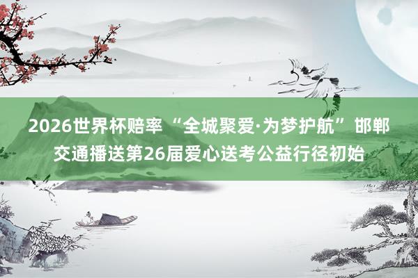 2026世界杯赔率 “全城聚爱·为梦护航” 邯郸交通播送第26届爱心送考公益行径初始