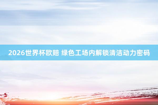 2026世界杯欧赔 绿色工场内解锁清洁动力密码