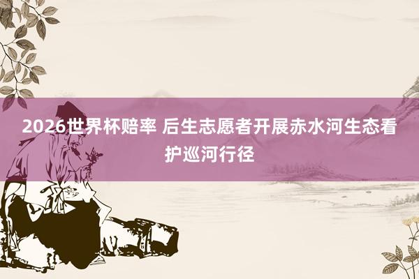 2026世界杯赔率 后生志愿者开展赤水河生态看护巡河行径