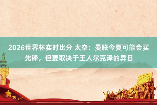 2026世界杯实时比分 太空:曼联今夏可能会买先锋,但要取决于王人尔克泽的异日
