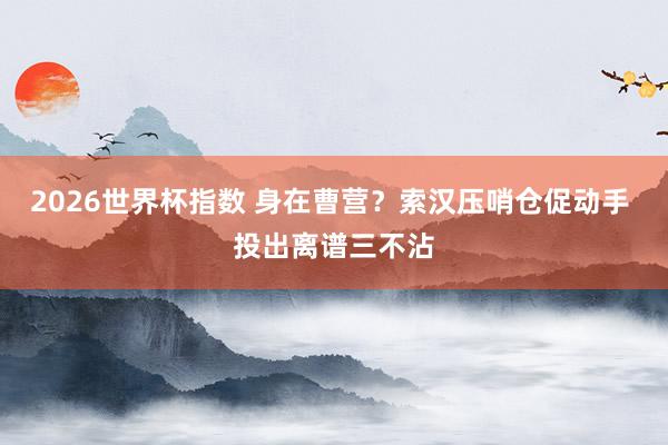 2026世界杯指数 身在曹营？索汉压哨仓促动手 投出离谱三不沾