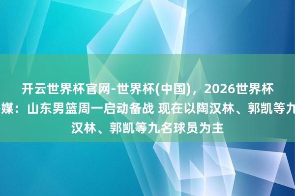 开云世界杯官网-世界杯(中国),2026世界杯文字直播 鲁媒:山东男篮周一启动备战 现在以陶汉林、郭凯等九名球员为主