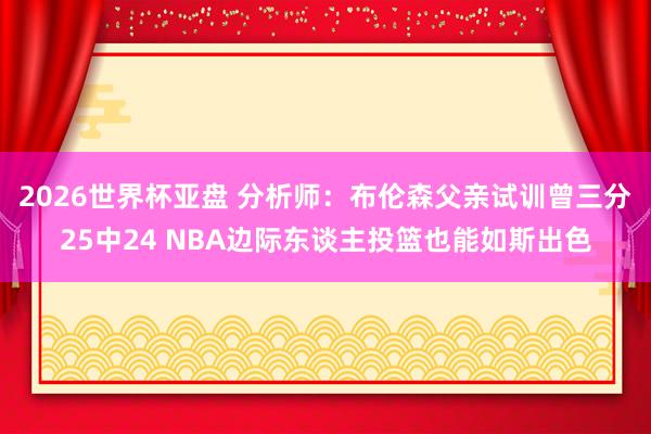 2026世界杯亚盘 分析师:布伦森父亲试训曾三分25中24 NBA边际东谈主投篮也能如斯出色