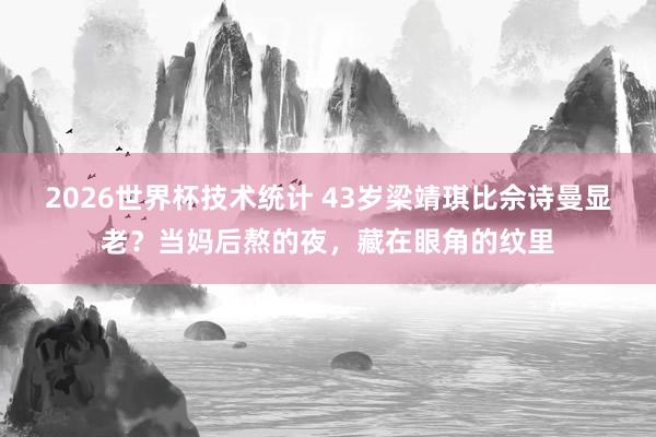2026世界杯技术统计 43岁梁靖琪比佘诗曼显老?当妈后熬的夜,藏在眼角的纹里