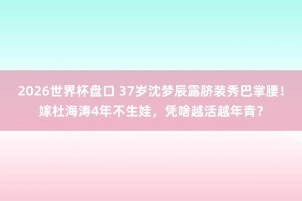 2026世界杯盘口 37岁沈梦辰露脐装秀巴掌腰!嫁杜海涛4年不生娃,凭啥越活越年青?