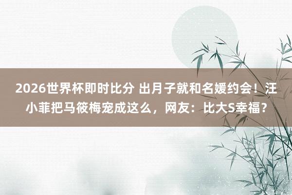 2026世界杯即时比分 出月子就和名媛约会！汪小菲把马筱梅宠成这么，网友：比大S幸福？