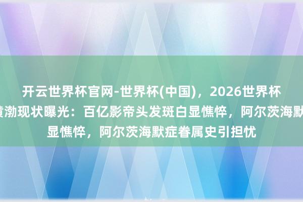 开云世界杯官网-世界杯(中国),2026世界杯文字直播 51岁黄渤现状曝光:百亿影帝头发斑白显憔悴,阿尔茨海默症眷属史引担忧