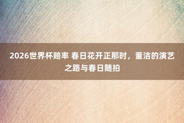 2026世界杯赔率 春日花开正那时,董洁的演艺之路与春日随拍