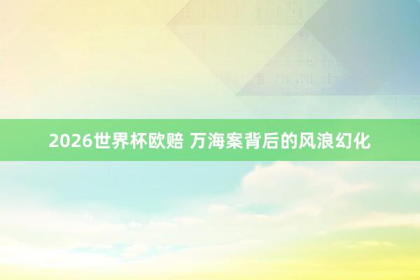 2026世界杯欧赔 万海案背后的风浪幻化