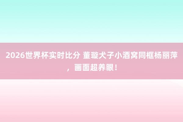 2026世界杯实时比分 董璇犬子小酒窝同框杨丽萍，画面超养眼！