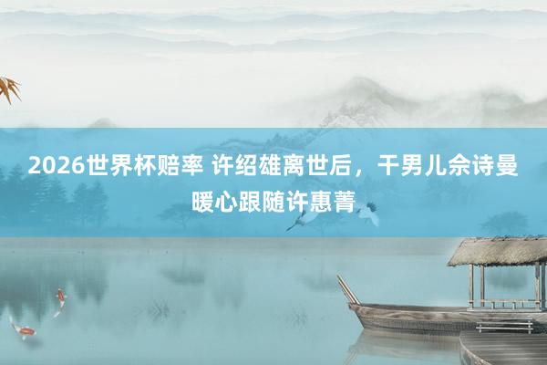 2026世界杯赔率 许绍雄离世后，干男儿佘诗曼暖心跟随许惠菁