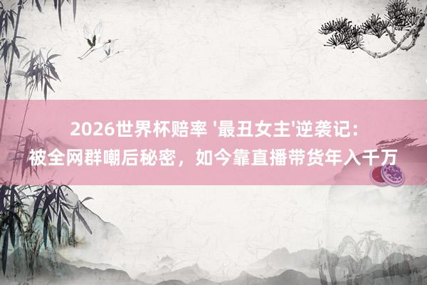 2026世界杯赔率 '最丑女主'逆袭记:被全网群嘲后秘密,如今靠直播带货年入千万
