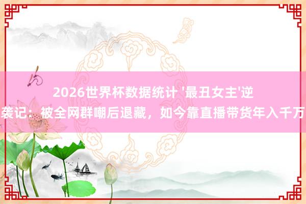 2026世界杯数据统计 '最丑女主'逆袭记:被全网群嘲后退藏,如今靠直播带货年入千万