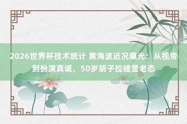 2026世界杯技术统计 黄海波近况曝光:从视帝到扮演真诚,50岁胡子拉碴显老态