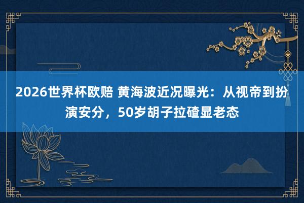 2026世界杯欧赔 黄海波近况曝光:从视帝到扮演安分,50岁胡子拉碴显老态