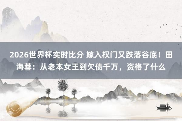 2026世界杯实时比分 嫁入权门又跌落谷底!田海蓉:从老本女王到欠债千万,资格了什么