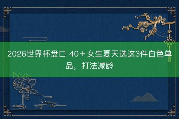 2026世界杯盘口 40＋女生夏天选这3件白色单品，打法减龄