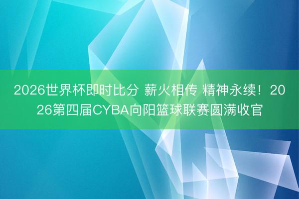 2026世界杯即时比分 薪火相传 精神永续!2026第四届CYBA向阳篮球联赛圆满收官