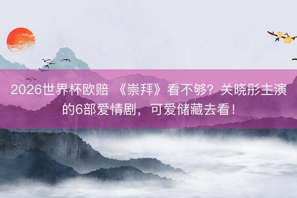 2026世界杯欧赔 《崇拜》看不够？关晓彤主演的6部爱情剧，可爱储藏去看！