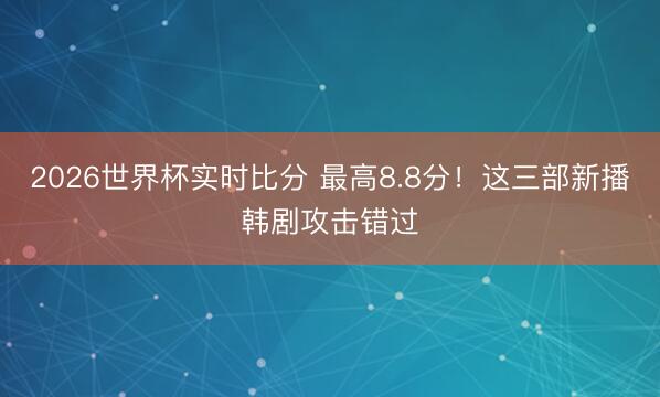 2026世界杯实时比分 最高8.8分!这三部新播韩剧攻击错过