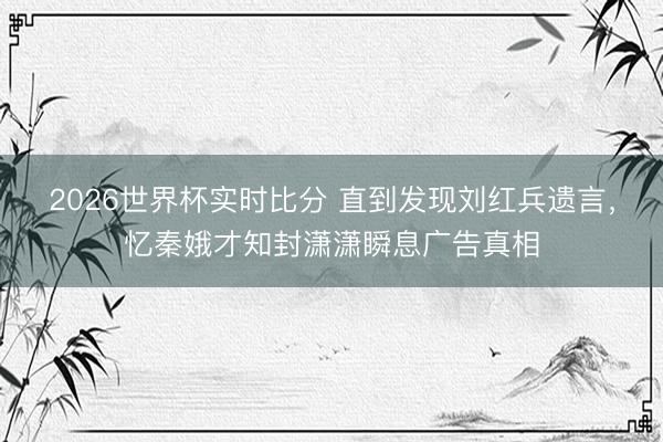 2026世界杯实时比分 直到发现刘红兵遗言,忆秦娥才知封潇潇瞬息广告真相