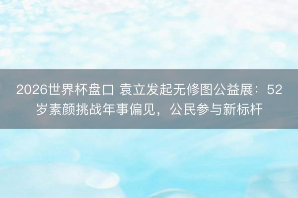 2026世界杯盘口 袁立发起无修图公益展：52岁素颜挑战年事偏见，公民参与新标杆