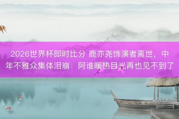 2026世界杯即时比分 鹿亦尧饰演者离世，中年不雅众集体泪崩：阿谁暖热目光再