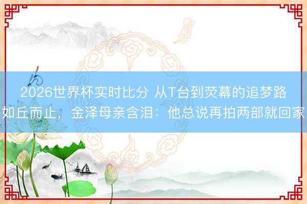 2026世界杯实时比分 从T台到荧幕的追梦路如丘而止,金泽母亲含泪:他总说再拍两部就回家