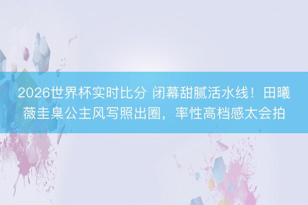 2026世界杯实时比分 闭幕甜腻活水线！田曦薇圭臬公主风写照出圈，率性高档感太会拍