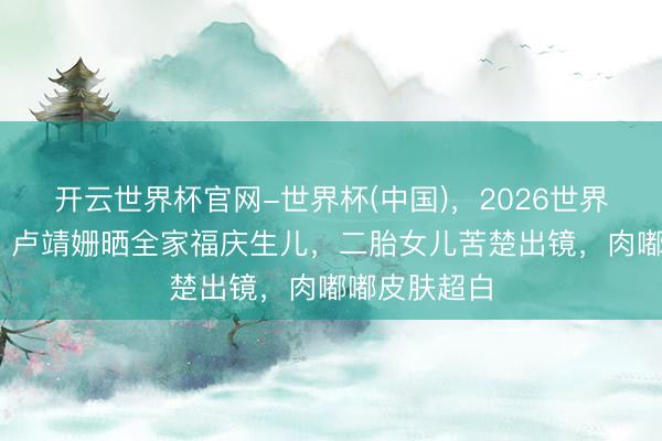 开云世界杯官网-世界杯(中国),2026世界杯文字直播 卢靖姗晒全家福庆生儿,二胎女儿苦楚出镜,肉嘟嘟皮肤超白