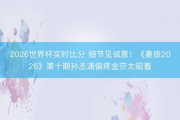 2026世界杯实时比分 细节见诚意!《妻旅2026》第十期孙丞潇偏疼金莎太昭着