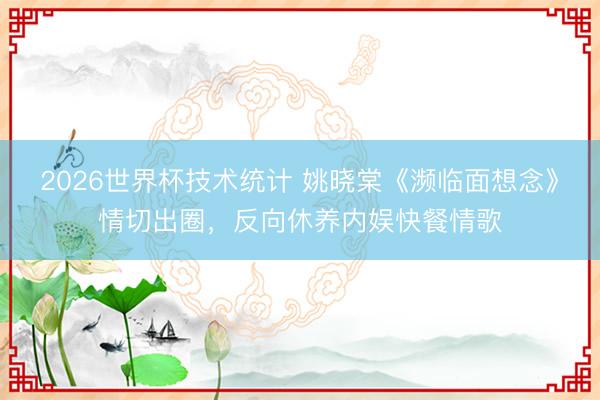 2026世界杯技术统计 姚晓棠《濒临面想念》情切出圈,反向休养内娱快餐情歌