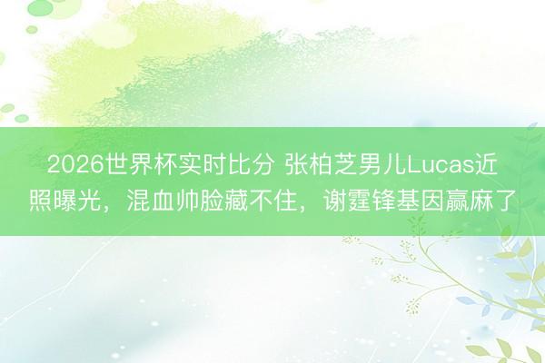 2026世界杯实时比分 张柏芝男儿Lucas近照曝光，混血帅脸藏不住，谢霆锋基因赢麻了
