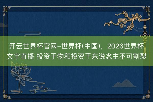 开云世界杯官网-世界杯(中国)，2026世界杯文字直播 投资于物和投资于东说念主不可割裂