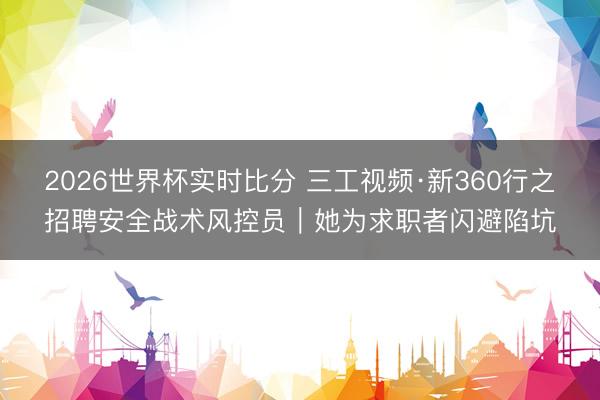 2026世界杯实时比分 三工视频·新360行之招聘安全战术风控员|她为求职者闪避陷坑