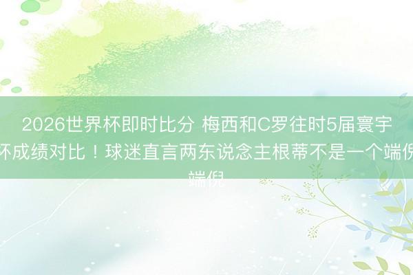2026世界杯即时比分 梅西和C罗往时5届寰宇杯成绩对比 ! 球迷直言两东说念主根蒂不是一个端倪
