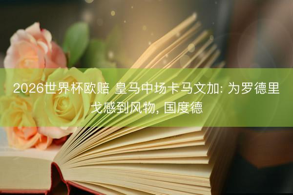 2026世界杯欧赔 皇马中场卡马文加: 为罗德里戈感到风物, 国度德