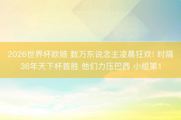 2026世界杯欧赔 数万东说念主凌晨狂欢! 时隔36年天下杯首胜 他们力压巴西 小组第1