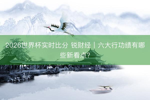 2026世界杯实时比分 锐财经|六大行功绩有哪些新看点?