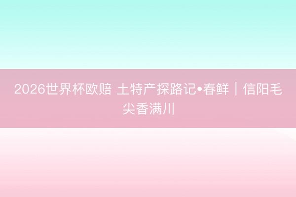 2026世界杯欧赔 土特产探路记•春鲜｜信阳毛尖香满川