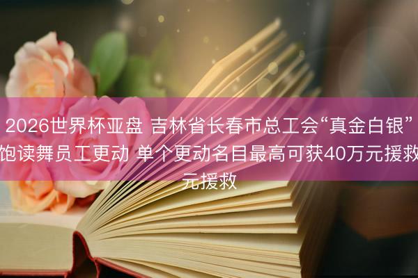 2026世界杯亚盘 吉林省长春市总工会“真金白银”饱读舞员工更动 单个更动名目最高可获40万元援救