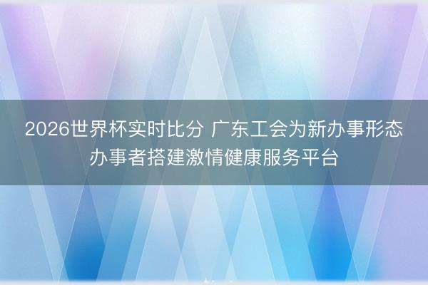 2026世界杯实时比分 广东工会为新办事形态办事者搭建激情健康服务平台