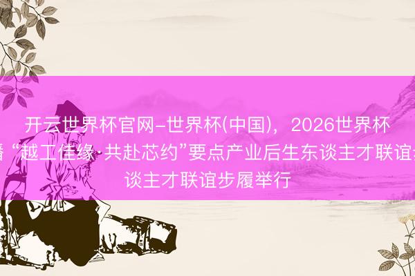 开云世界杯官网-世界杯(中国),2026世界杯文字直播 “越工佳缘·共赴芯约”要点产业后生东谈主才联谊步履举行