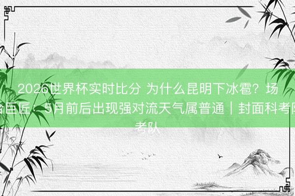2026世界杯实时比分 为什么昆明下冰雹?场合巨匠:5月前后出现强对流天气属普通|封面科考队