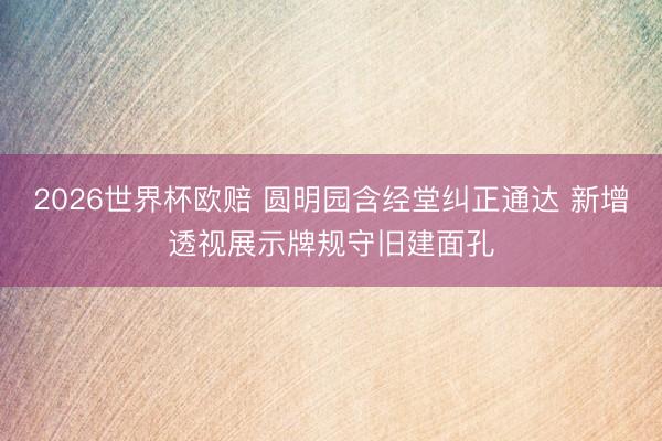 2026世界杯欧赔 圆明园含经堂纠正通达 新增透视展示牌规守旧建面孔